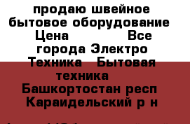 продаю швейное бытовое оборудование › Цена ­ 78 000 - Все города Электро-Техника » Бытовая техника   . Башкортостан респ.,Караидельский р-н